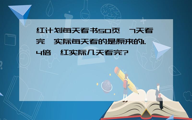 红计划每天看书50页,7天看完,实际每天看的是原来的1.4倍,红实际几天看完?