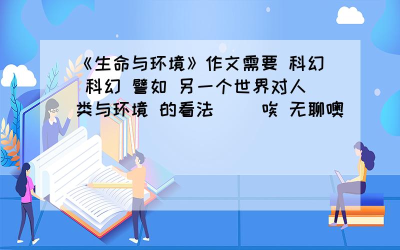 《生命与环境》作文需要 科幻 科幻 譬如 另一个世界对人类与环境 的看法`` 唉 无聊噢