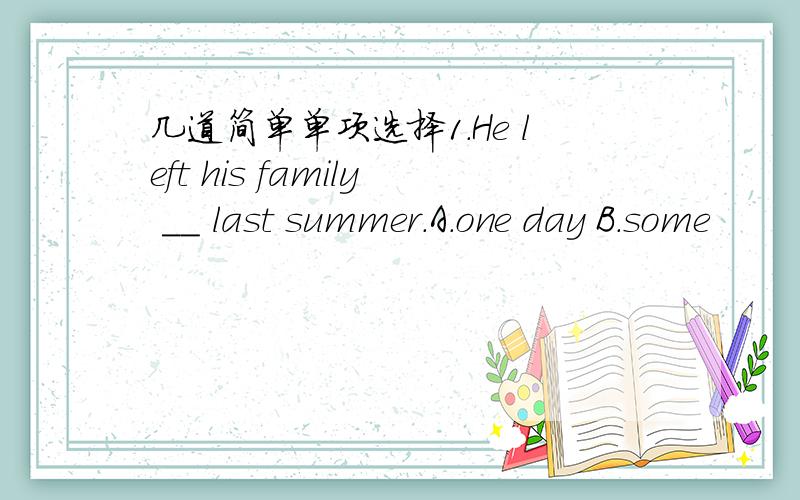 几道简单单项选择1.He left his family __ last summer.A.one day B.some