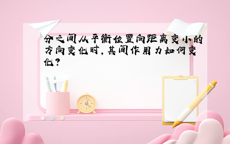 分之间从平衡位置向距离变小的方向变化时,其间作用力如何变化?