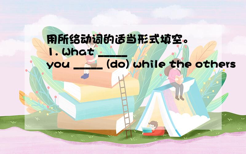 用所给动词的适当形式填空。 1. What _____ you _____ (do) while the others