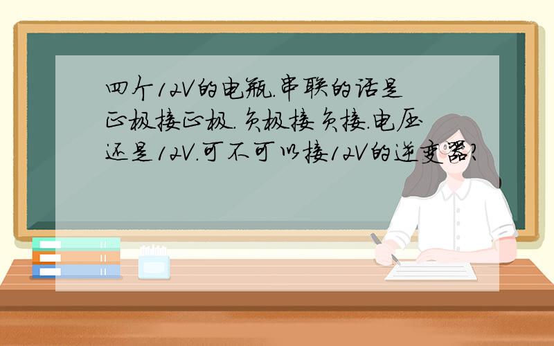 四个12V的电瓶.串联的话是正极接正极.负极接负接.电压还是12V.可不可以接12V的逆变器?