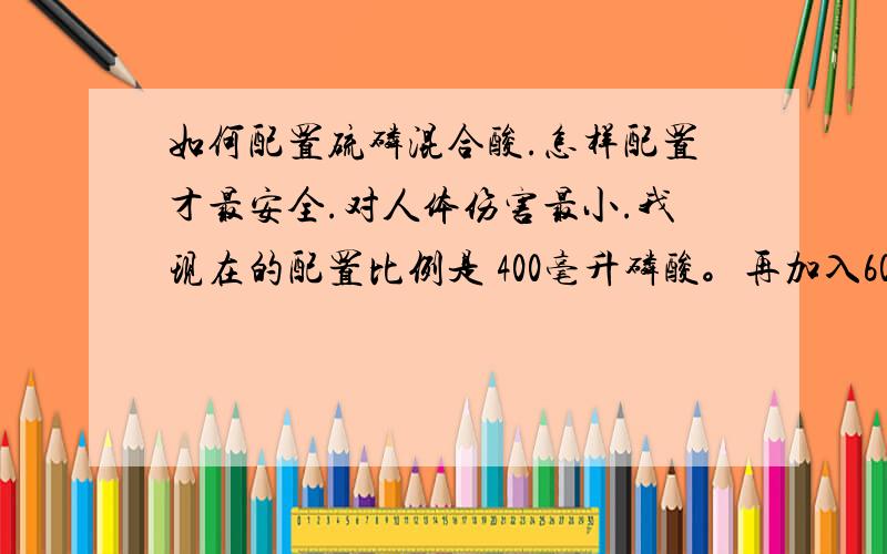 如何配置硫磷混合酸.怎样配置才最安全.对人体伤害最小.我现在的配置比例是 400毫升磷酸。再加入600毫升硫酸。这样的操