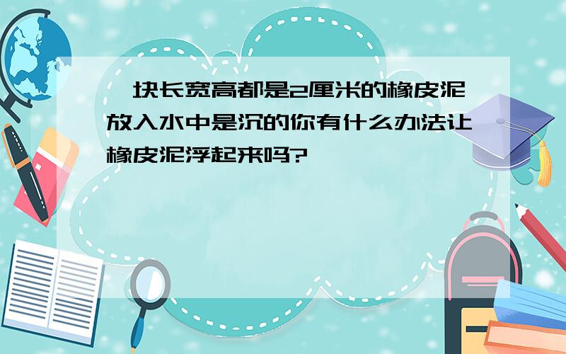 一块长宽高都是2厘米的橡皮泥放入水中是沉的你有什么办法让橡皮泥浮起来吗?