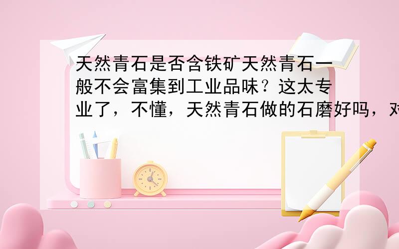 天然青石是否含铁矿天然青石一般不会富集到工业品味？这太专业了，不懂，天然青石做的石磨好吗，对人体有害吗？