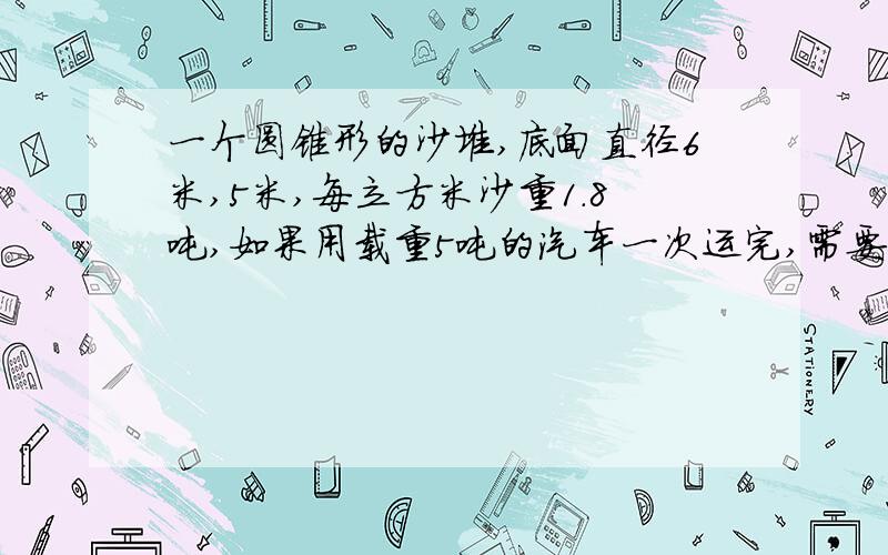 一个圆锥形的沙堆,底面直径6米,5米,每立方米沙重1.8吨,如果用载重5吨的汽车一次运完,需要几辆汽车?（结果保留整数）