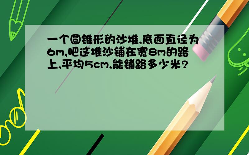 一个圆锥形的沙堆,底面直径为6m,吧这堆沙铺在宽8m的路上,平均5cm,能铺路多少米?