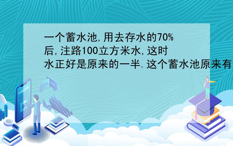 一个蓄水池,用去存水的70%后,注路100立方米水,这时水正好是原来的一半.这个蓄水池原来有水多少立方米?