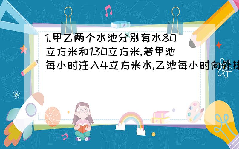 1.甲乙两个水池分别有水80立方米和130立方米,若甲池每小时注入4立方米水,乙池每小时向外排出6立方米水,问经过几小时