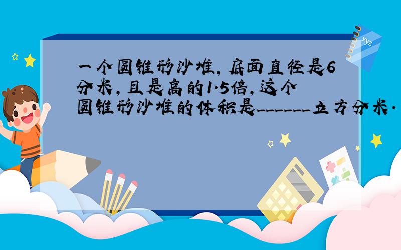 一个圆锥形沙堆，底面直径是6分米，且是高的1.5倍，这个圆锥形沙堆的体积是______立方分米．