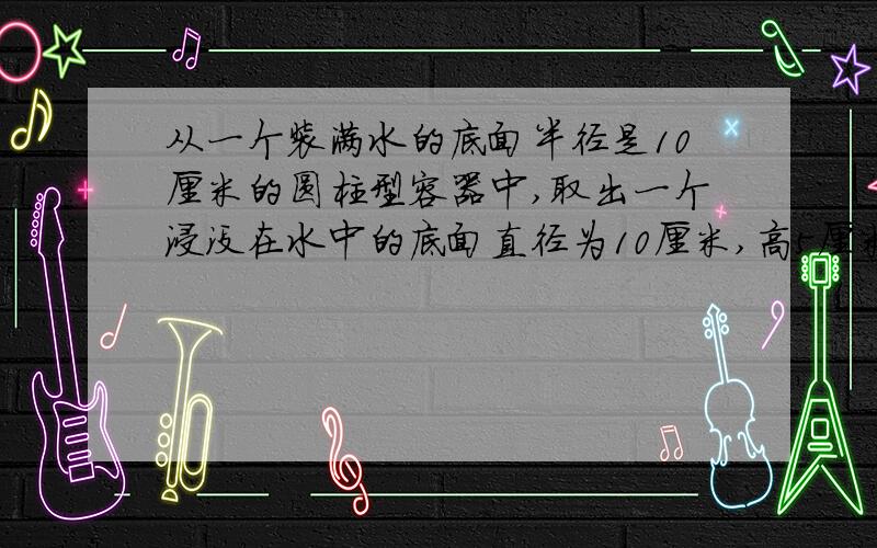 从一个装满水的底面半径是10厘米的圆柱型容器中,取出一个浸没在水中的底面直径为10厘米,高5厘米的