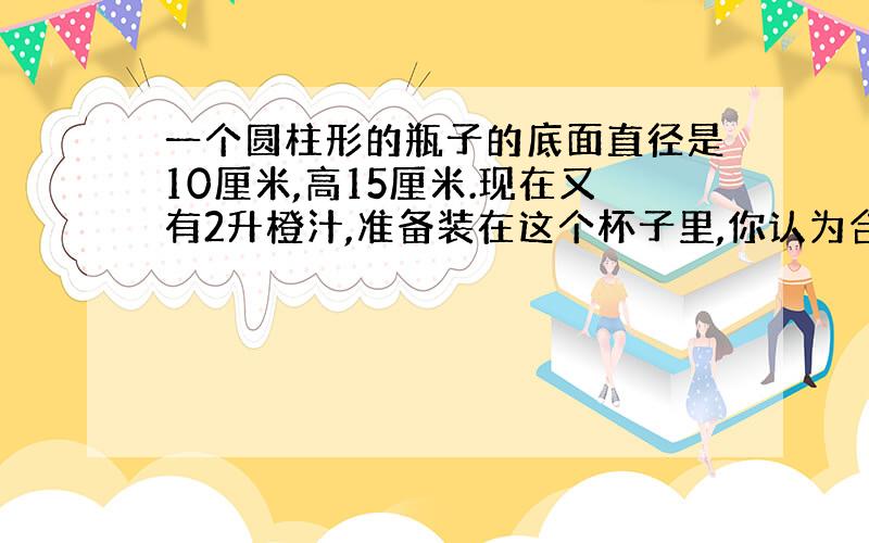 一个圆柱形的瓶子的底面直径是10厘米,高15厘米.现在又有2升橙汁,准备装在这个杯子里,你认为合适吗?