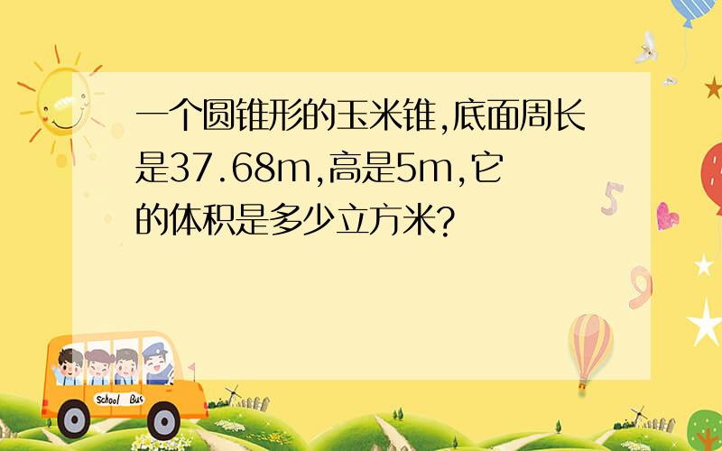 一个圆锥形的玉米锥,底面周长是37.68m,高是5m,它的体积是多少立方米?