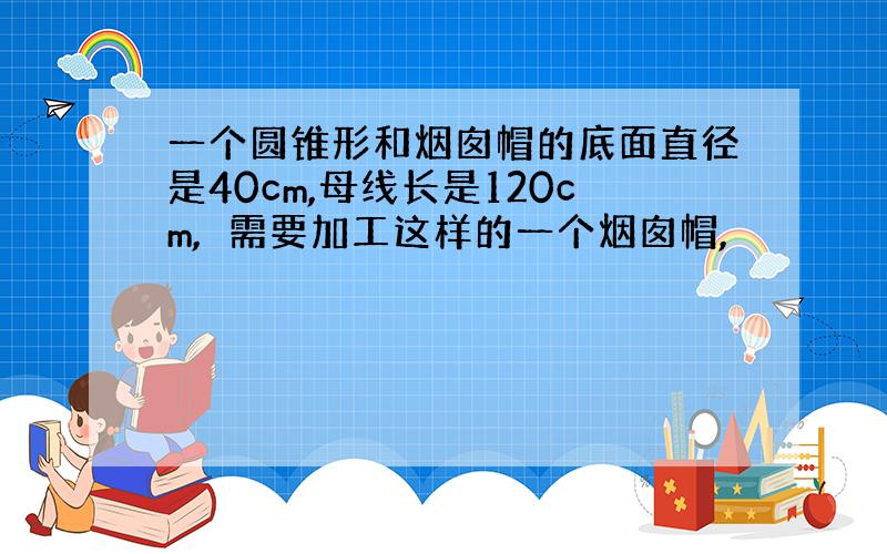 一个圆锥形和烟囱帽的底面直径是40cm,母线长是120cm,需要加工这样的一个烟囱帽,