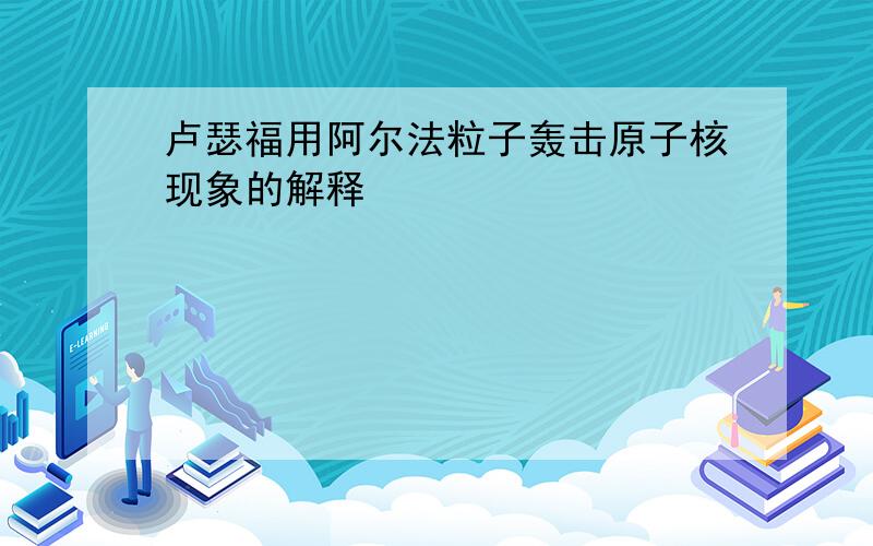 卢瑟福用阿尔法粒子轰击原子核现象的解释