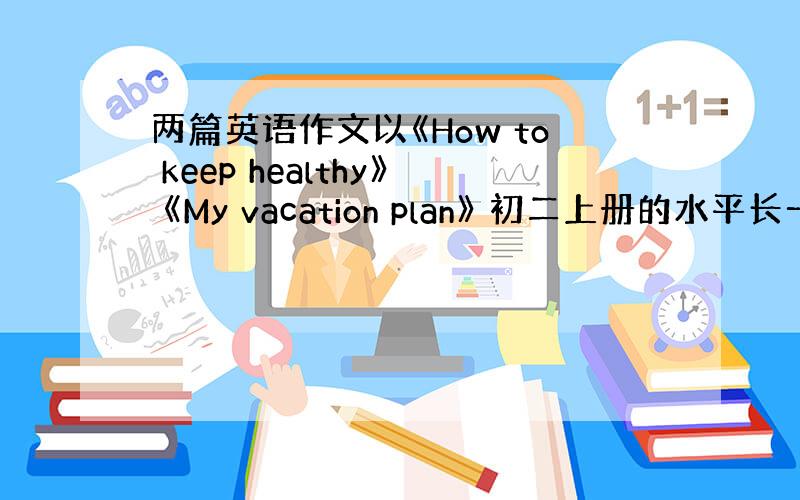 两篇英语作文以《How to keep healthy》 《My vacation plan》 初二上册的水平长一点，7