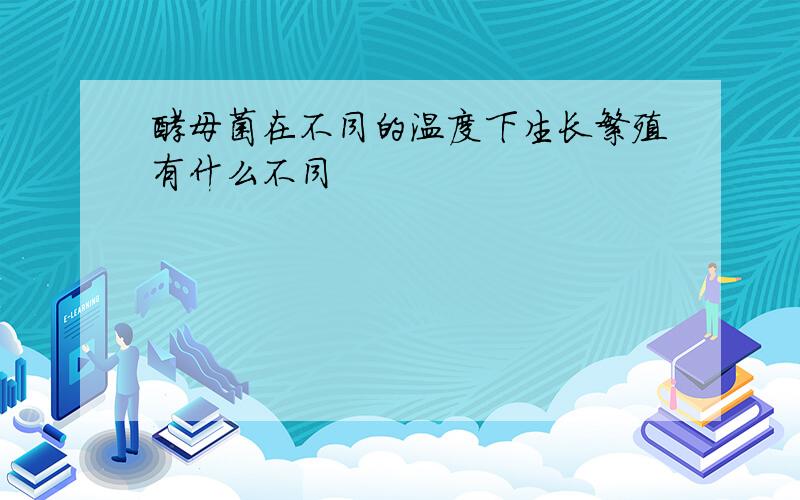 酵母菌在不同的温度下生长繁殖有什么不同