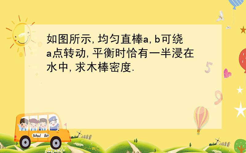 如图所示,均匀直棒a,b可绕a点转动,平衡时恰有一半浸在水中,求木棒密度.