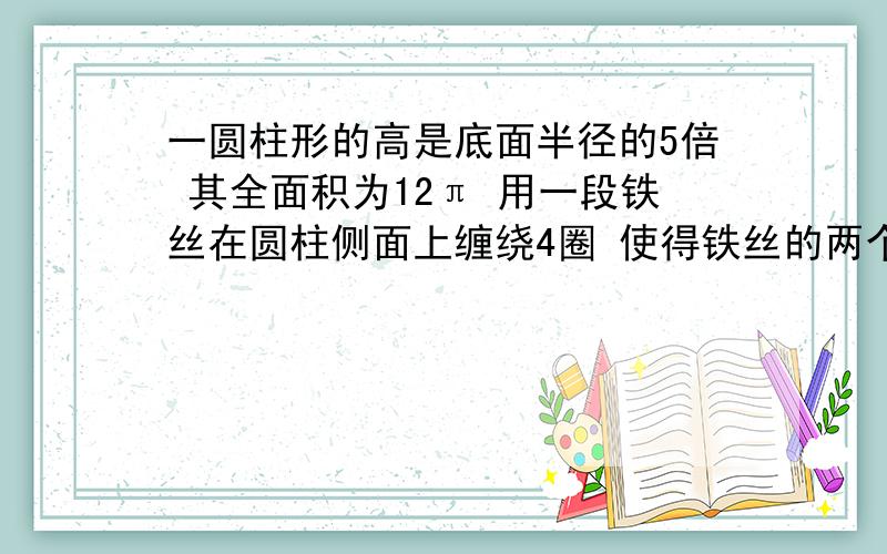 一圆柱形的高是底面半径的5倍 其全面积为12π 用一段铁丝在圆柱侧面上缠绕4圈 使得铁丝的两个端点落在圆柱