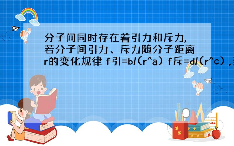 分子间同时存在着引力和斥力,若分子间引力、斥力随分子距离r的变化规律 f引=b/(r^a) f斥=d/(r^c) ,当分