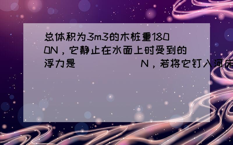 总体积为3m3的木桩重1800N，它静止在水面上时受到的浮力是______N，若将它钉入河床中露出水面的体积是0.6m3