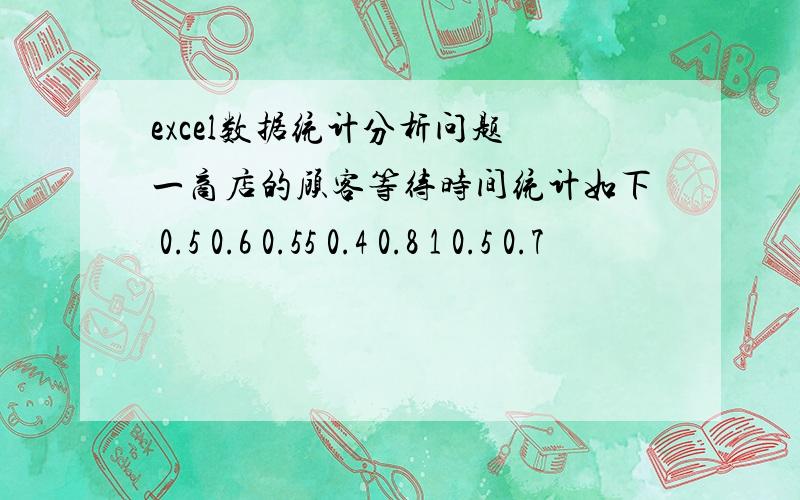 excel数据统计分析问题 一商店的顾客等待时间统计如下 0.5 0.6 0.55 0.4 0.8 1 0.5 0.7