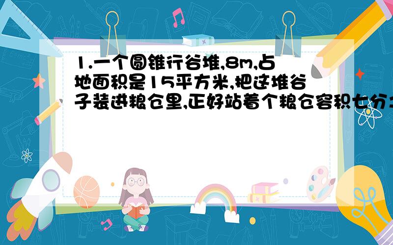 1.一个圆锥行谷堆,8m,占地面积是15平方米,把这堆谷子装进粮仓里,正好站着个粮仓容积七分之二,求这个粮仓的容积.