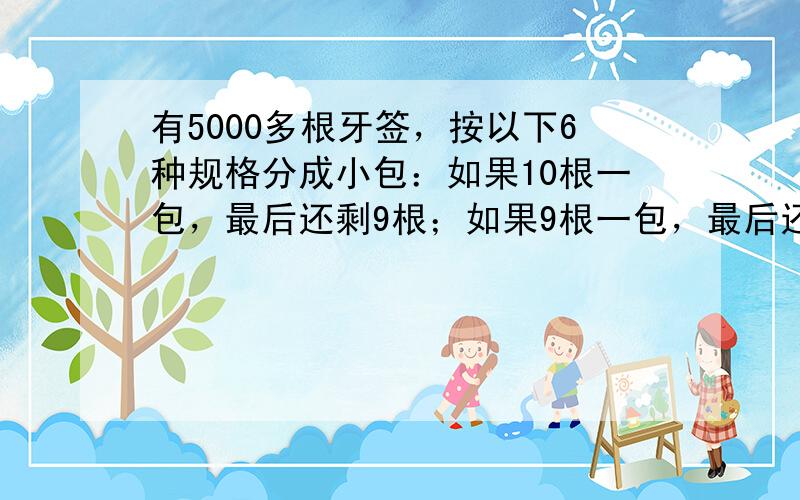 有5000多根牙签，按以下6种规格分成小包：如果10根一包，最后还剩9根；如果9根一包，最后还剩8根；如果依次以8、7、