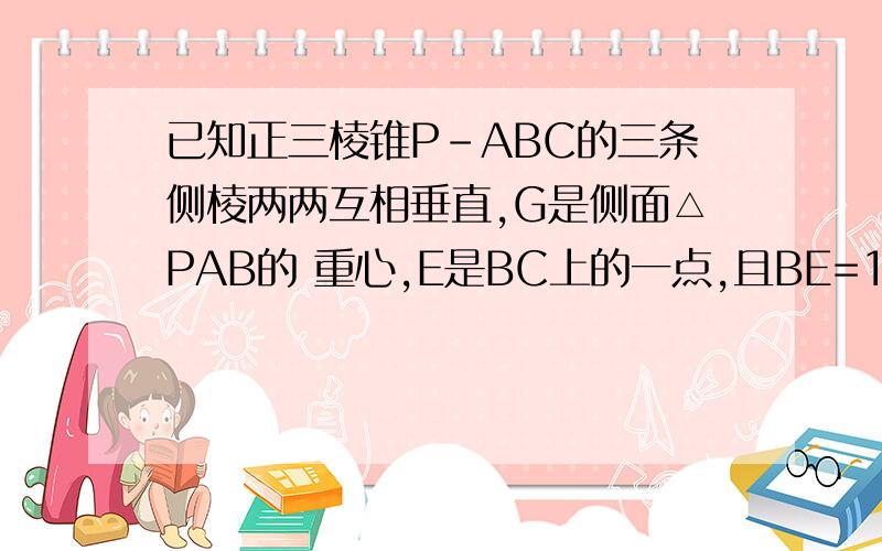 已知正三棱锥P-ABC的三条侧棱两两互相垂直,G是侧面△PAB的 重心,E是BC上的一点,且BE=1/3BC,求证:EG