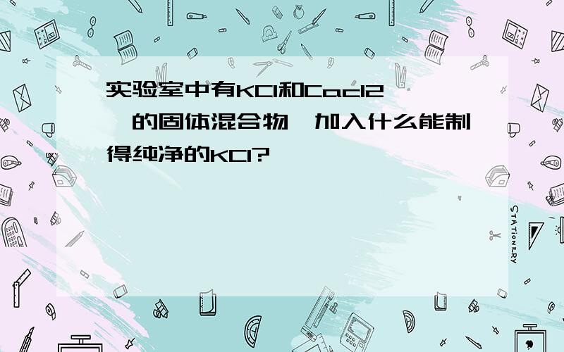 实验室中有KCl和Cacl2,的固体混合物,加入什么能制得纯净的KCl?