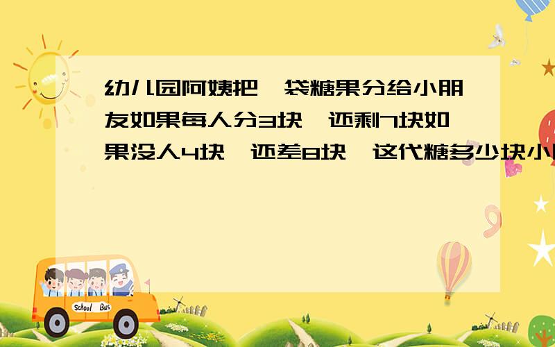 幼儿园阿姨把一袋糖果分给小朋友如果每人分3块,还剩7块如果没人4块,还差8块,这代糖多少块小朋友多少个