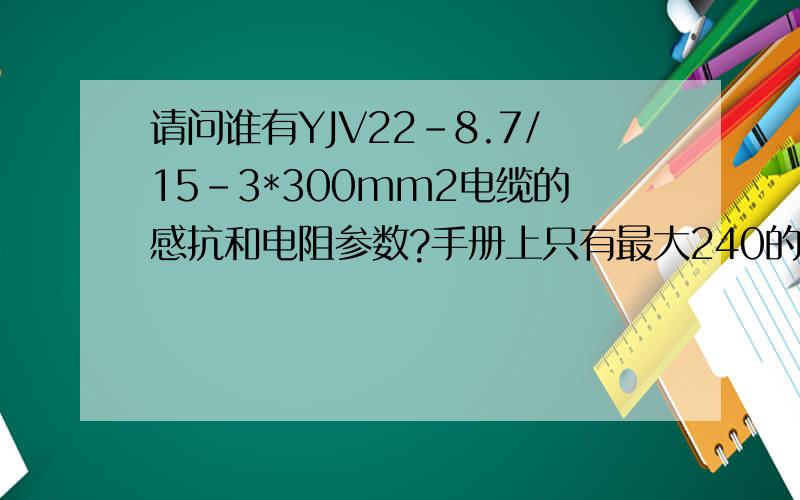 请问谁有YJV22-8.7/15-3*300mm2电缆的感抗和电阻参数?手册上只有最大240的,谢谢