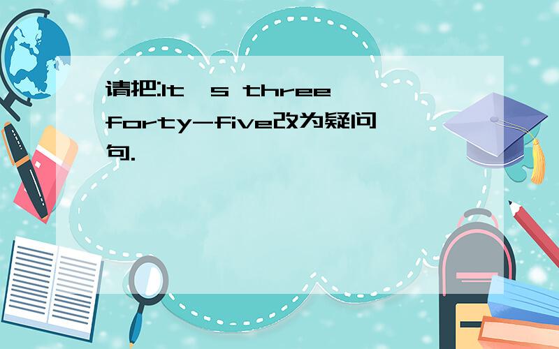 请把:It's three forty-five改为疑问句.