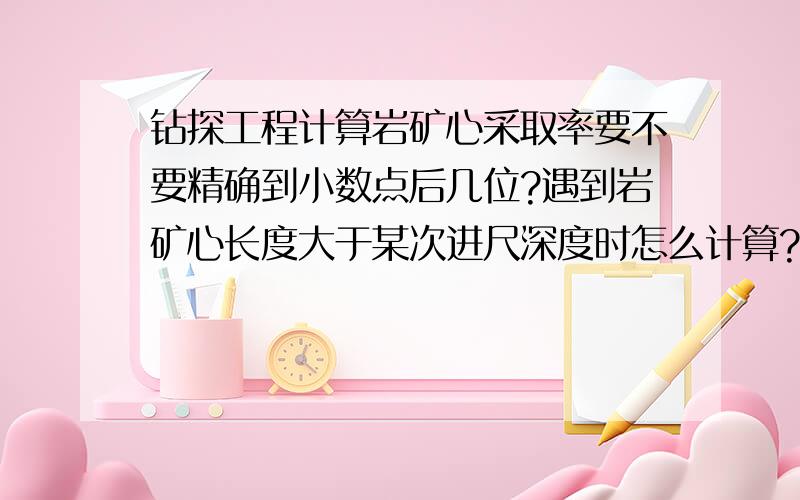 钻探工程计算岩矿心采取率要不要精确到小数点后几位?遇到岩矿心长度大于某次进尺深度时怎么计算?