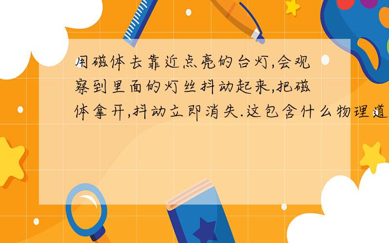 用磁体去靠近点亮的台灯,会观察到里面的灯丝抖动起来,把磁体拿开,抖动立即消失.这包含什么物理道理?