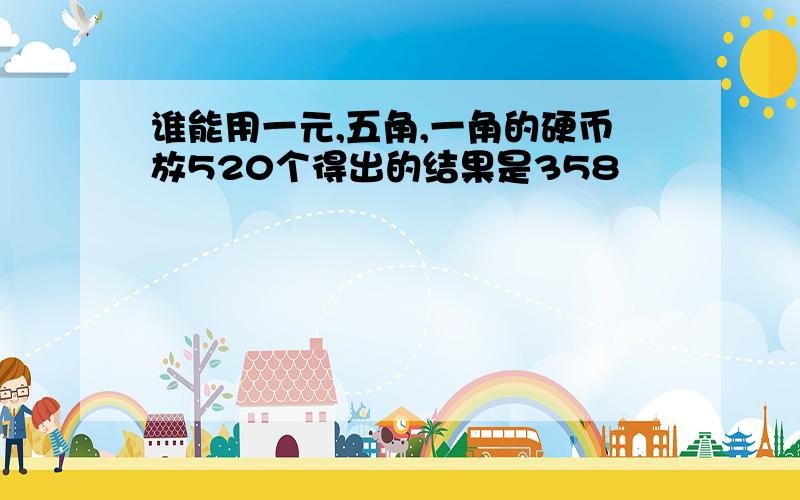 谁能用一元,五角,一角的硬币放520个得出的结果是358