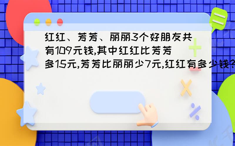 红红、芳芳、丽丽3个好朋友共有109元钱,其中红红比芳芳多15元,芳芳比丽丽少7元,红红有多少钱?