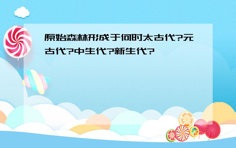 原始森林形成于何时太古代?元古代?中生代?新生代?