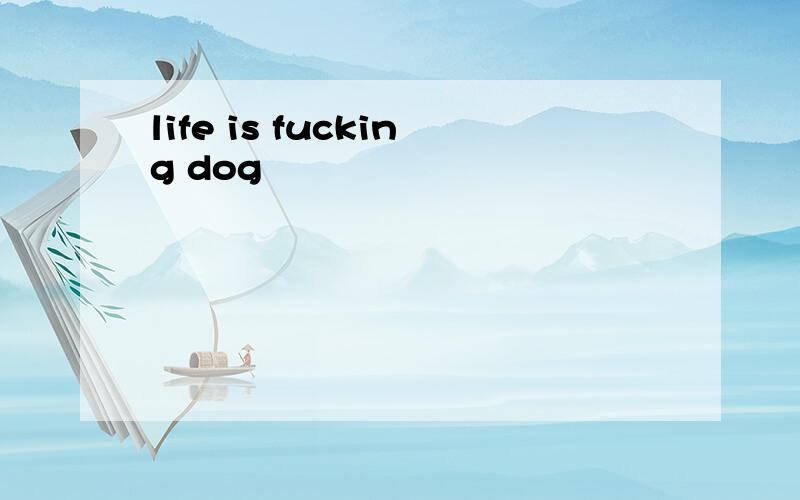 life is fucking dog