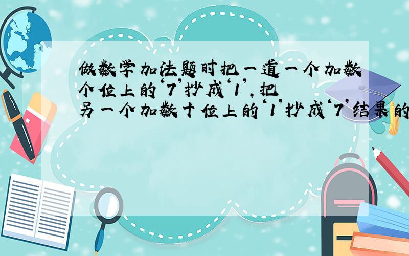 做数学加法题时把一道一个加数个位上的‘7’抄成‘1’,把另一个加数十位上的‘1’抄成‘7’结果的84.正确