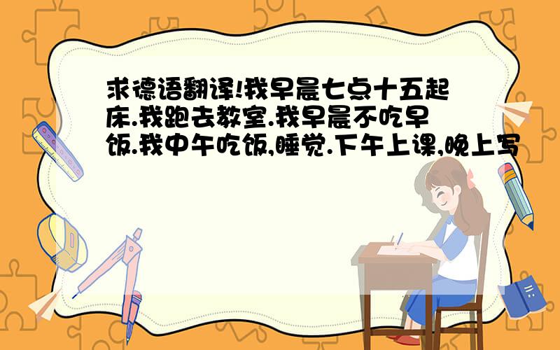 求德语翻译!我早晨七点十五起床.我跑去教室.我早晨不吃早饭.我中午吃饭,睡觉.下午上课,晚上写