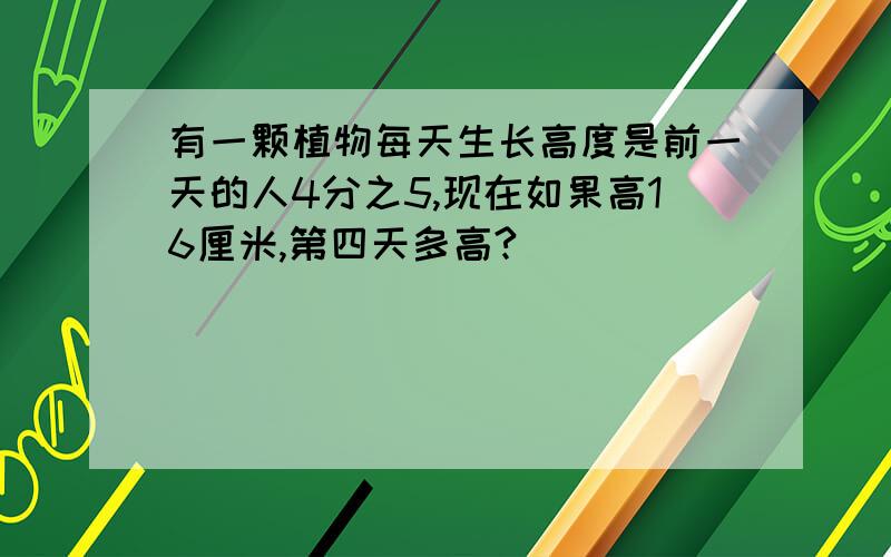 有一颗植物每天生长高度是前一天的人4分之5,现在如果高16厘米,第四天多高?