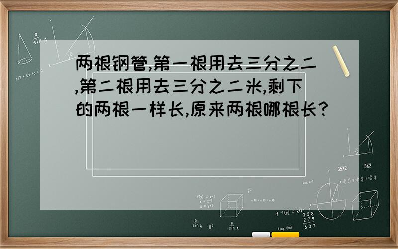 两根钢管,第一根用去三分之二,第二根用去三分之二米,剩下的两根一样长,原来两根哪根长?