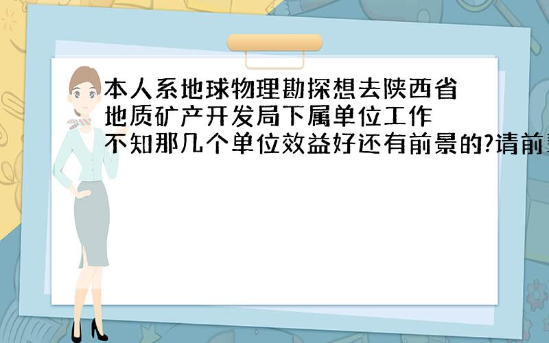 本人系地球物理勘探想去陕西省地质矿产开发局下属单位工作 不知那几个单位效益好还有前景的?请前辈们建议