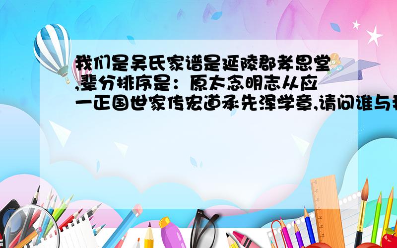 我们是吴氏家谱是延陵郡孝思堂,辈分排序是：原太念明志从应一正国世家传宏道承先泽学章,请问谁与我相同