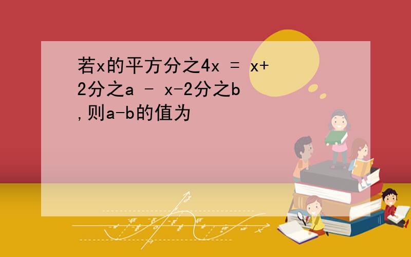 若x的平方分之4x = x+2分之a - x-2分之b ,则a-b的值为