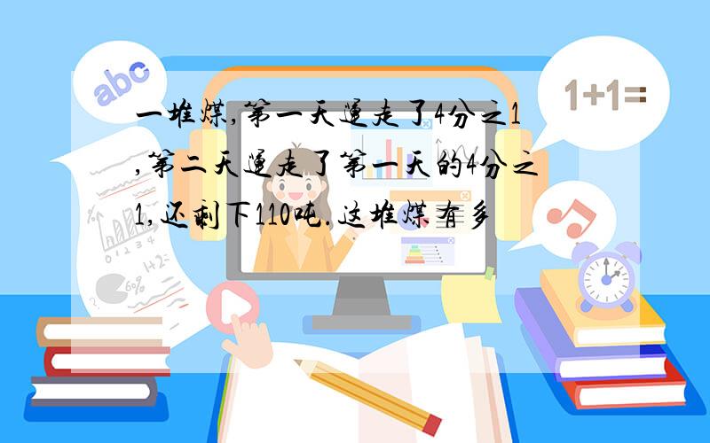 一堆煤,第一天运走了4分之1,第二天运走了第一天的4分之1,还剩下110吨.这堆煤有多