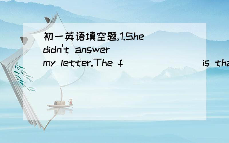 初一英语填空题,1.She didn't answer my letter.The f_______ is that s