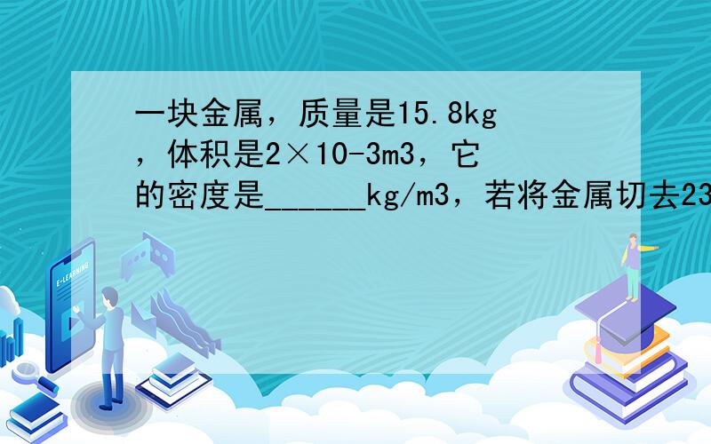 一块金属，质量是15.8kg，体积是2×10-3m3，它的密度是______kg/m3，若将金属切去23