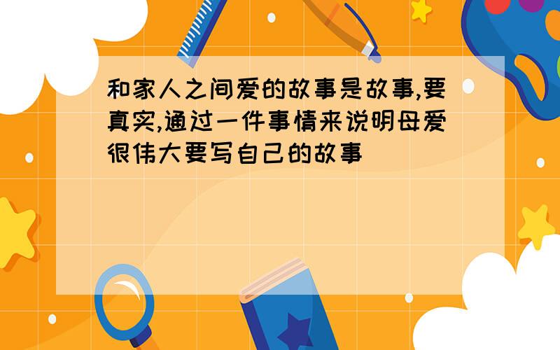 和家人之间爱的故事是故事,要真实,通过一件事情来说明母爱很伟大要写自己的故事